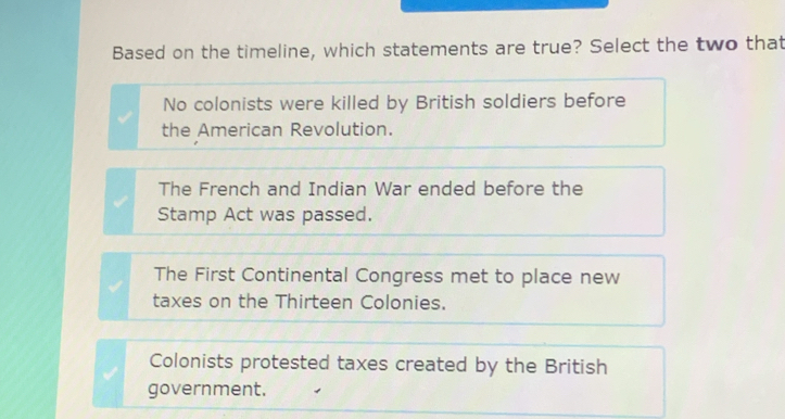 Based on the timeline, which statements are true? Select the two that
No colonists were killed by British soldiers before
the American Revolution.
The French and Indian War ended before the
Stamp Act was passed.
The First Continental Congress met to place new
taxes on the Thirteen Colonies.
Colonists protested taxes created by the British
government.