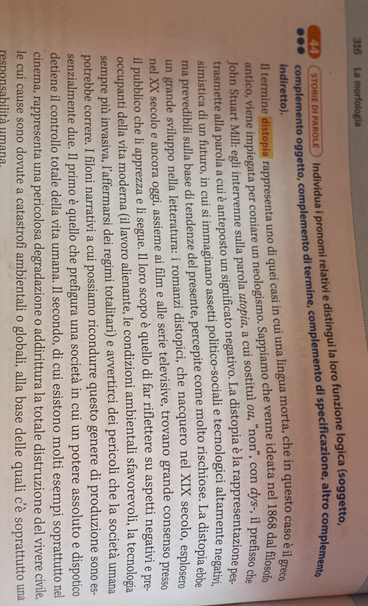 316 La morfología
STORIE DI PAROLE® Individua i pronomi relativi e distingui la loro funzione logica (soggetto,
4( complemento oggetto, complemento di termine, complemento di specificazione, altro complemento
indiretto).
Il termine distopia rappresenta uno di quei casi in cui una lingua morta, che in questo caso è il greco
antico, viene impiegata per coniare un neologismo. Sappiamo che venne ideata nel 1868 dal filosofo
John Stuart Mill: egli intervenne sulla parola utopia, a cui sostituì ou, “non”, con dys-, il prefisso che
trasmette alla parola a cui è anteposto un significato negativo. La distopia è la rappresentazione pes
simistica di un futuro, in cui si immaginano assetti politico-sociali e tecnologici altamente negativi,
ma prevedibili sulla base di tendenze del presente, percepite come molto rischiose. La distopia ebbe
un grande sviluppo nella letteratura: i romanzi distopici, che nacquero nel XIX secolo, esplosero
nel XX secolo e ancora oggi, assieme ai film e alle serie televisive, trovano grande consenso presso
il pubblico che li apprezza e li segue. Il loro scopo è quello di far riflettere su aspetti negativi e pre-
occupanti della vita moderna (il lavoro alienante, le condizioni ambientali sfavorevoli, la tecnologia
sempre più invasiva, l'affermarsi dei regimi totalitari) e avvertirci dei pericoli che la società umana
potrebbe correre. I filoni narrativi a cui possiamo ricondurre questo genere di produzione sono es-
senzialmente due. Il primo è quello che prefigura una società in cui un potere assoluto e dispotico
detiene il controllo totale della vita umana. Il secondo, di cui esistono molti esempi soprattutto nel
cinema, rappresenta una pericolosa degradazione o addirittura la totale distruzione del vivere civile,
le cui cause sono dovute a catastrofi ambientali o globali, alla base delle quali c’è soprattutto una
responsabilità umana.