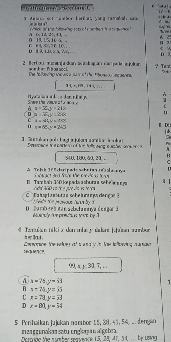 Bahagian A  Section A 6 Satu ju
17-8
1 Antara set nombor berikut, yang manakah satu A nun sebuta
jujukan? expres
Which of the following sets of numbers is a sequence?
A 6, 12, 24, 40, ... three
B 19, 15, 10, 6, ... A 25
C 64, 32, 20, 10, ... C 9. B 25
D 0.9, 1.8, 3.6, 7.2, ... D 9,
2 Berikut menunjukkan sebahagian daripada jujukan 7 Tent
nombor Fibonacci.
The following shows a part of the Fibonacci sequence. Dete
34, x, 89, 144, y, ...
Nyatakan nilai x dan nilai y.
A
State the value of x and y.
B
A x=55,y=213
C
B x=55,y=233
D
C x=58,y=233
D x=65,y=243
8 Di
jik
Gi
3 Tentukan pola bagi jujukan nombor berikut. va
Determine the pattern of the following number sequence. A
540, 180, 60, 20, ...
B
C
A Tolak 360 daripada sebutan sebelumnya D
Subtract 360 from the previous term
B Tambah 360 kepada sebutan sebelumnya 9 ]
Add 360 to the previous term  
C Bahagi sebutan sebelumnya dengan 3
Divide the previous term by 3
D Darab sebutan sebelumnya dengan 3
Multiply the previous term by 3
4 Tentukan nilai x dan nilai y dalam jujukan nombor
berikut.
Determine the values of x and y in the following number
sequence.
99, x, y, 30, 7, ...
A x=76,y=53
1
B x=76,y=55
C x=78,y=53
D x=80,y=54
5 Perihalkan jujukan nombor 15, 28, 41, 54, ... dengan
menggunakan satu ungkapan algebra.
Describe the number sequence 15, 28, 41, 54, ... by using