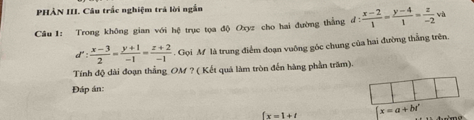 PHÀN III. Câu trắc nghiệm trả lời ngắn 
Cầu 1: Trong không gian với hệ trục tọa độ Oxyz cho hai đường thẳng d: (x-2)/1 = (y-4)/1 = z/-2  và
d': (x-3)/2 = (y+1)/-1 = (z+2)/-1 . Gọi M là trung điểm đoạn vuông góc chung của hai đường thẳng trên. 
Tính độ dài đoạn thẳng OM ? ( Kết quả làm tròn đến hàng phần trăm). 
Đáp án:
∈t x=1+t
x=a+bt'