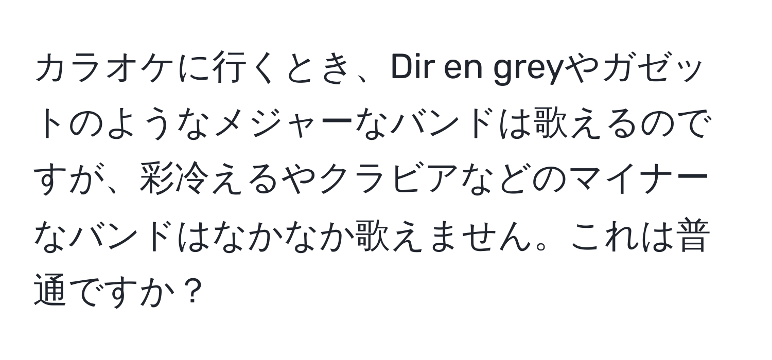 カラオケに行くとき、Dir en greyやガゼットのようなメジャーなバンドは歌えるのですが、彩冷えるやクラビアなどのマイナーなバンドはなかなか歌えません。これは普通ですか？