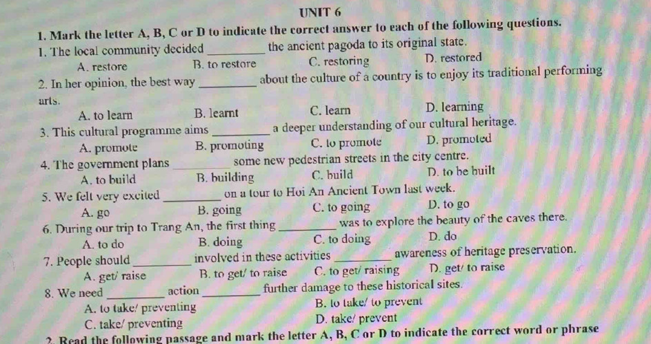 Mark the letter A, B, C or D to indicate the correct answer to each of the following questions.
1. The local community decided_ the ancient pagoda to its original state.
A. restore B. to restore C. restoring D. restored
2. In her opinion, the best way _about the culture of a country is to enjoy its traditional performing
arts.
A. to learn B. learnt C. learn D. learning
3. This cultural programme aims _a deeper understanding of our cultural heritage.
A. promote B. promoting C. to promote D. promoted
4. The government plans_ some new pedestrian streets in the city centre.
A. to build B. building C. build D. to be built
5. We felt very excited_ on a tour to Hoi An Ancient Town last week.
A. go B. going C. to going D. to go
6. During our trip to Trang An, the first thing _was to explore the beauty of the caves there.
A. to do B. doing C. to doing D. do
7. People should_ involved in these activities _awareness of heritage preservation.
A. get/ raise B. to get/ to raise C. to get/ raising D. get/ to raise
8. We need _action _further damage to these historical sites.
A. to take/ preventing B. to take/ to prevent
C. take/ preventing D. take/ prevent
2. Read the following passage and mark the letter A, B, C or D to indicate the correct word or phrase