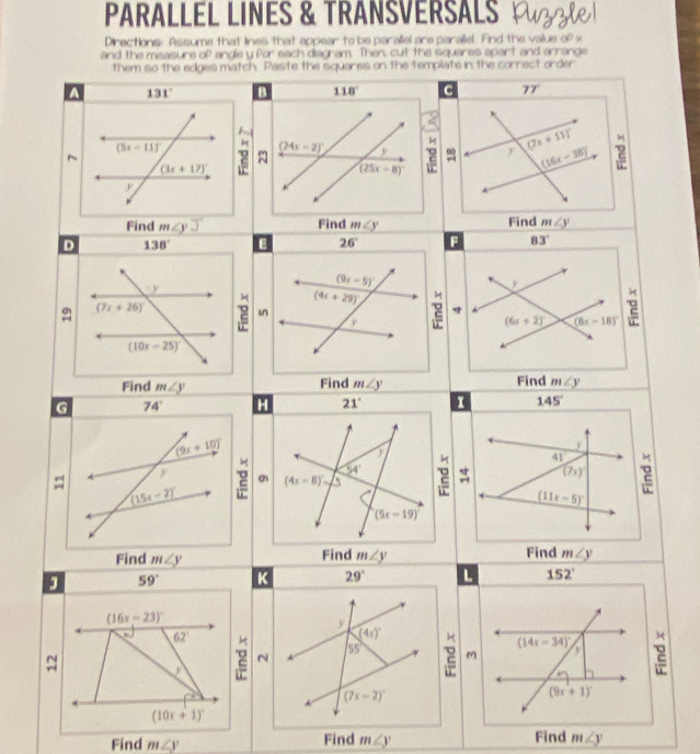 PARALLEL LINES & TRANSVERSALS W
Directions. Assume that lnes that appear to be parailel are parailel. Find the value of x
and the measure of angle y for each diagram. Then, cut the squares apart and arrange
them so the edges match. Paste the squares on the template in the correct order
A 131° B 118° c 77°
~
2 (24x-2)^circ  y (7x+11)^circ  2
(25x-8)^circ 
(16x-38)^circ 
Find m∠ yJ Find m∠ y Find m∠ y
D 138° E 26° F 83°
(9x-5)
y
(4x+29)^circ 
(6x+2)^circ  (8x-18)^circ  2
22 in

Find
Find m∠ y Find m∠ y m∠ y
G 74° H 21° I 145°
(9x+10)^circ 
41
y
(15x-2)^circ  2 (4x-8)^circ  54° 2 beginarrayr + +endarray (7x) 2
(11x-5)^circ 
(5x-19)
Find m∠ y Find m∠ y Find m∠ y
J 59° K 29° L 152°
(16x-23)^circ 
y
(4x)^circ 
(14x-34)^circ 
62° 2 N
55° 2 M v 2
~
*
(7x-2)^circ 
(9x+1)^circ 
(10x+1)^circ 
Find m∠ y Find m∠ y Find m∠ y