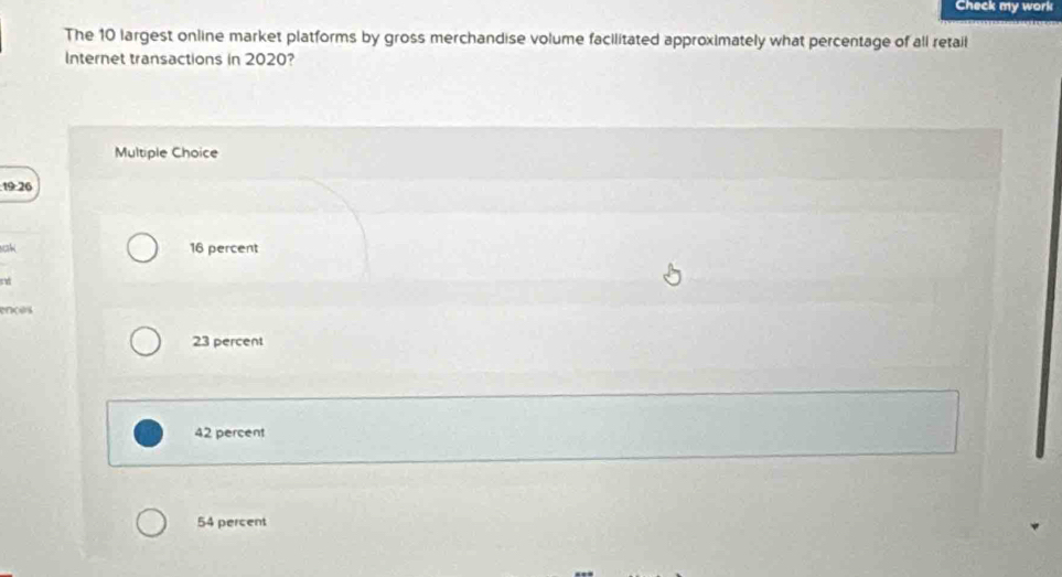 Check my work
The 10 largest online market platforms by gross merchandise volume facilitated approximately what percentage of all retail
Internet transactions in 2020?
Multiple Choice
19 26
sak 16 percent
nd
ençes
23 percent
42 percent
54 percent