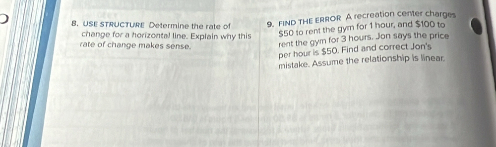 USE STRUCTURE Determine the rate of 9. FIND THE ERROR A recreation center charges 
change for a horizontal line. Explain why this
$50 to rent the gym for 1 hour, and $100 to 
rate of change makes sense. 
rent the gym for 3 hours. Jon says the price 
per hour is $50. Find and correct Jon's 
mistake. Assume the relationship is linear.