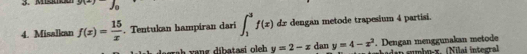 g(-)fo
4. Misalkan f(x)= 15/x . Tentukan hampiran dari ∈t _1^(3f(x)dx dengan metode trapesium 4 partisi. 
rah vang díbatasi oleb y=2-x dan y=4-x^2). Dengan menggunakan metode den smbrex, (Nilal integra)