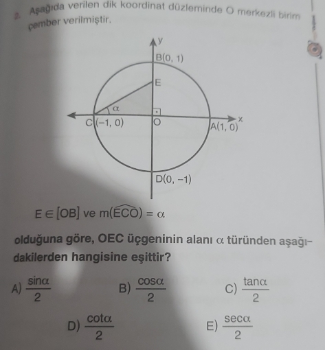 Asagida verilen dik koordinat düzleminde O merkezli birim
çember verilmiştir.
E∈ [OB] ve m(widehat ECO)=alpha
olduğuna göre, OEC üçgeninin alanı α türünden aşağı-
dakilerden hangisine eşittir?
A)  sin alpha /2  B)  cos alpha /2  C)  tan alpha /2 
D)  cot alpha /2   sec alpha /2 
E)