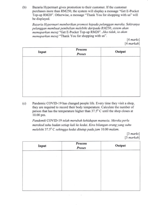 Bazaria Hypermart gives promotion to their customer. If the customer 
purchases more than RM250, the system will display a message “Get E-Pocket 
Top-up RM20 ”. Otherwise, a message “Thank You for shopping with us” will 
be displayed. 
Bazaria Hypermart memberikan promosi kepada pelanggan mereka. Sekiranya 
pelanggan membuat pembelian melebihi daripada RM250, sistem akan 
memaparkan mesej “Get E-Pocket Top-up R M20'' . Jika tidak, ia akan 
memaparkan mesej “Thank You for shopping with us”. 
[4 marks] 
(c) Pandemic COVID-19 has changed people life. Every time they visit a shop, 
they are required to record their body temperature. Calculate the number of 
person that has the temperature higher than 37.5°C until the shop closes at 
10.00 pm. 
Pandemik COVID-19 telah merubah kehidupan manusia. Mereka perlu 
merekod suhu badan setiap kali ke kedai. Kira bilangan orang yang suhu 
melebihi 37.5°C sehingga kedai ditutup pada jam 10.00 malam. 
[3 marks] 
[3 markah]