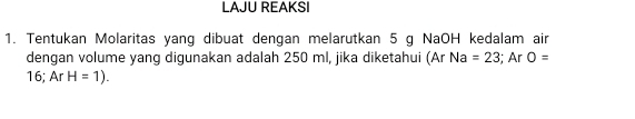 LAJU REAKSI 
1. Tentukan Molaritas yang dibuat dengan melarutkan 5 g NaOH kedalam air 
dengan volume yang digunakan adalah 250 ml, jika diketahui (Ar Na=23; Ar O=
16; Ar H=1).