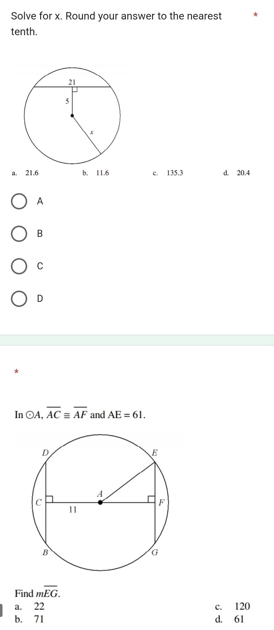 Solve for x. Round your answer to the nearest *
tenth.
a. 21.6 b. 11.6 c. 135.3 d. 20.4
A
B
C
D
*
In odot A, overline AC≌ overline AF and AE=61. 
Find moverline EG. 
a. 22 c. 120
b. 71 d. 61