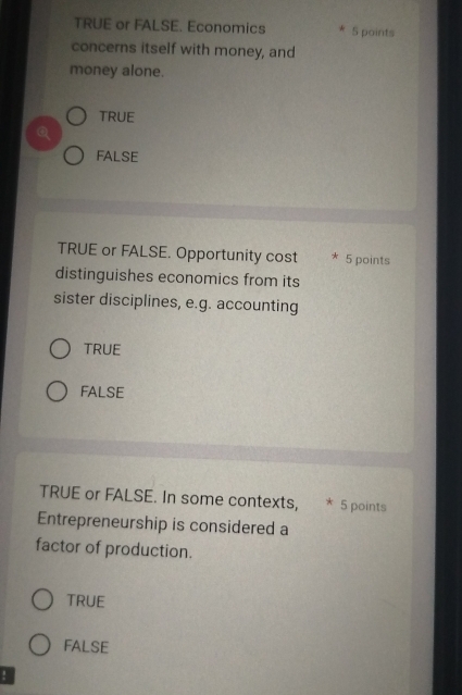 TRUE or FALSE. Economics * 5 points
concerns itself with money, and
money alone.
TRUE
Q
FALSE
TRUE or FALSE. Opportunity cost * 5 points
distinguishes economics from its
sister disciplines, e.g. accounting
TRUE
FALSE
TRUE or FALSE. In some contexts, * 5 points
Entrepreneurship is considered a
factor of production.
TRUE
FALSE
!