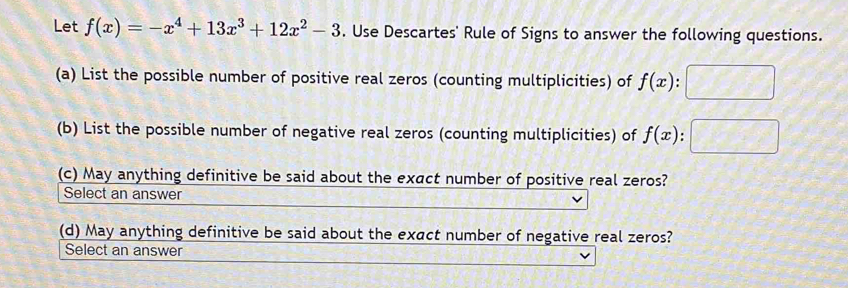 Let f(x)=-x^4+13x^3+12x^2-3. Use Descartes' Rule of Signs to answer the following questions.
(a) List the possible number of positive real zeros (counting multiplicities) of f(x)
(b) List the possible number of negative real zeros (counting multiplicities) of f(x) '
(c) May anything definitive be said about the exact number of positive real zeros?
Select an answer
(d) May anything definitive be said about the exact number of negative real zeros?
Select an answer