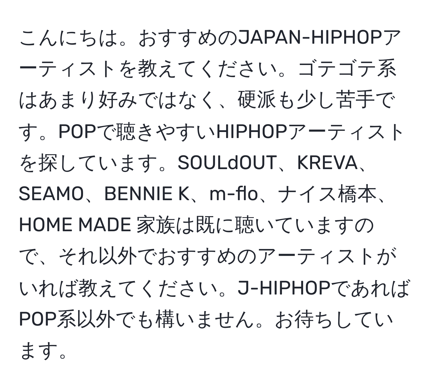 こんにちは。おすすめのJAPAN-HIPHOPアーティストを教えてください。ゴテゴテ系はあまり好みではなく、硬派も少し苦手です。POPで聴きやすいHIPHOPアーティストを探しています。SOULdOUT、KREVA、SEAMO、BENNIE K、m-flo、ナイス橋本、HOME MADE 家族は既に聴いていますので、それ以外でおすすめのアーティストがいれば教えてください。J-HIPHOPであればPOP系以外でも構いません。お待ちしています。