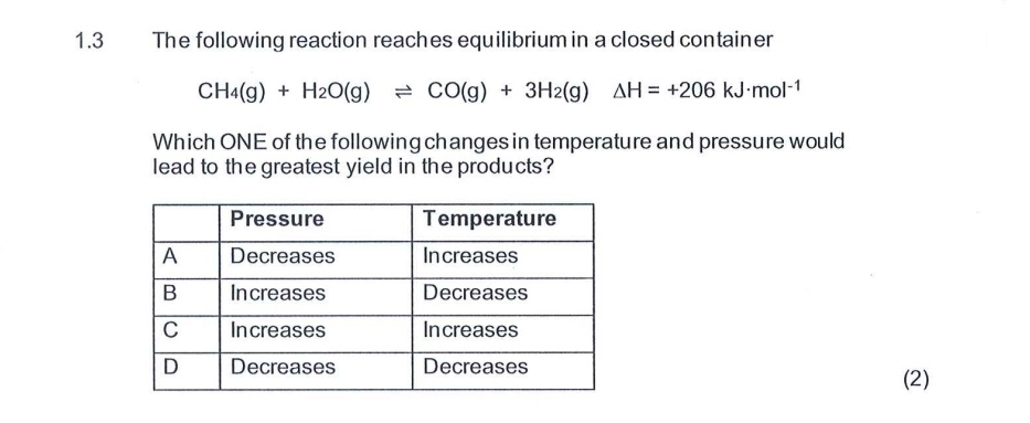 1.3 The following reaction reaches equilibrium in a closed container
CH_4(g)+H_2O(g)leftharpoons CO(g)+3H_2(g)△ H=+206kJ· mol^(-1)
Which ONE of the following changes in temperature and pressure would 
lead to the greatest yield in the products? 
(2)