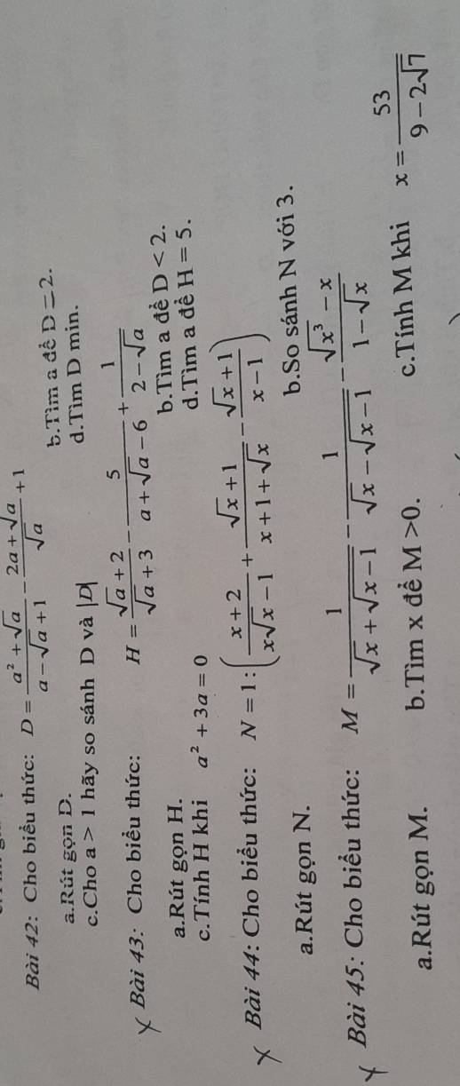 Cho biểu thức: D= (a^2+sqrt(a))/a-sqrt(a)+1 - (2a+sqrt(a))/sqrt(a) +1
b.Tìm a đề D=2.
a.Rút gọn D.
c.Cho a>1 hãy so sánh D và | d.Tìm D min.
Bài 43: Cho biểu thức: H= (sqrt(a)+2)/sqrt(a)+3 - 5/a+sqrt(a)-6 + 1/2-sqrt(a) 
b.Tìm a đề D<2</tex>.
a.Rút gọn H.
c.Tính H khi a^2+3a=0
d.Tìm a đề H=5. 
Bài 44: Cho biểu thức: N=1:( (x+2)/xsqrt(x)-1 + (sqrt(x)+1)/x+1+sqrt(x) - (sqrt(x)+1)/x-1 )
a.Rút gọn N. b.So sánh N với 3.
Bài 45: Cho biểu thức: M= 1/sqrt(x)+sqrt(x-1) - 1/sqrt(x)-sqrt(x-1) - (sqrt(x^3)-x)/1-sqrt(x) 
a.Rút gọn M. b.Tìm x đề M>0. c.Tính M khi x= 53/9-2sqrt(7) 