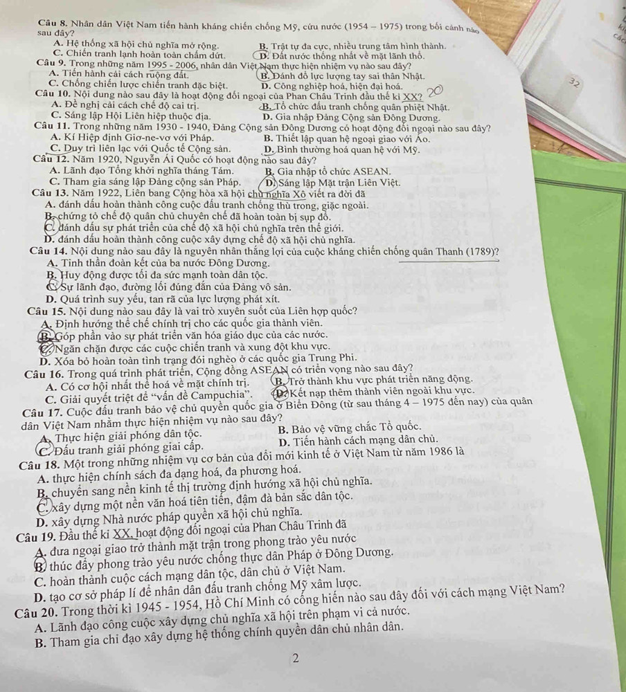 Nhân dân Việt Nam tiến hành kháng chiến chống Mỹ, cứu nước (1954 - 1975) trong bối cảnh nào
x
sau đây?
các
A. Hệ thống xã hội chủ nghĩa mở rộng. B. Trật tự đa cực, nhiều trung tâm hình thành.
C. Chiến tranh lạnh hoàn toàn chấm dứt. D. Đất nước thống nhất về mặt lãnh thổ.
Câu 9. Trong những năm 1995 - 2006, nhân dân Việt Nam thực hiện nhiệm vụ nào sau đây?
A. Tiến hành cải cách ruộng đất. B. Đánh đồ lực lượng tay sai thân Nhật
C. Chống chiến lược chiến tranh đặc biệt. D. Công nghiệp hoá, hiện đại hoá.
32
Câu 10. Nội dung nào sau đây là hoạt động đối ngoại của Phan Châu Trinh đầu thế ki XX?
A. Đề nghị cải cách chế độ cai trị. B. Tổ chức đầu tranh chống quân phiệt Nhật.
C. Sáng lập Hội Liên hiệp thuộc địa. D. Gia nhập Đảng Cộng sản Đông Dương
Câu 11. Trong những năm 1930 - 1940, Đảng Cộng sản Đông Dương có hoạt động đối ngoại nào sau đây?
A. Kí Hiệp định Giơ-ne-vơ với Pháp. B. Thiết lập quan hệ ngoại giao với Ao.
C. Duy trì liên lạc với Quốc tế Cộng sản. D. Bình thường hoá quan hệ với Mỹ.
Câu 12. Năm 1920, Nguyễn Ái Quốc có hoạt động nào sau dây?
A. Lãnh đạo Tổng khởi nghĩa tháng Tám. B. Gia nhập tổ chức ASEAN.
C. Tham gia sáng lập Đảng cộng sản Pháp. Dộ Sáng lập Mặt trận Liên Việt.
Câu 13. Năm 1922, Liên bang Cộng hòa xã hội chủ nghĩa Xô viết ra đời đã
A. đánh dấu hoàn thành công cuộc đấu tranh chống thù trong, giặc ngoài.
B. chứng tỏ chế độ quân chủ chuyên chế đã hoàn toàn bị sụp đồ.
C. đánh dấu sự phát triển của chế độ xã hội chủ nghĩa trên thế giới.
D. đánh dấu hoàn thành công cuộc xây dựng chế độ xã hội chủ nghĩa.
Câu 14. Nội dụng nào sau đây là nguyên nhân thắng lợi của cuộc kháng chiến chống quân Thanh (1789)?
A. Tinh thần đoàn kết của ba nước Đông Dương.
B. Huy động được tối đa sức mạnh toàn dân tộc.
C Sự lãnh đạo, đường lối đúng đắn của Đảng vô sản.
D. Quá trình suy yếu, tan rã của lực lượng phát xít.
Câu 15. Nội dung nào sau đây là vai trò xuyên suốt của Liên hợp quốc?
A. Định hướng thể chế chính trị cho các quốc gia thành viên.
B. Góp phần vào sự phát triển văn hóa giáo dục của các nước.
C Ngăn chặn được các cuộc chiến tranh và xung đột khu vực.
D. Xóa bỏ hoàn toàn tình trạng đói nghèo ở các quốc gia Trung Phi.
Câu 16. Trong quá trình phát triển, Cộng đồng ASEAN có triển vọng nào sau đây?
A. Có cơ hội nhất thể hoá về mặt chính trị. B. Trở thành khu vực phát triển năng động.
C. Giải quyết triệt đề “vấn đề Campuchia”. (Đ Kết nạp thêm thành viên ngoài khu vực.
Câu 17. Cuộc đấu tranh bảo vệ chủ quyền quốc gia ở Biển Đồng (từ sau tháng 4 - 1975 đến nay) của quân
dân Việt Nam nhằm thực hiện nhiệm vụ nào sau đây?
A Thực hiện giải phóng dân tộc. B. Bảo vệ vững chắc Tổ quốc.
C. Đấu tranh giải phóng giai cấp. D. Tiến hành cách mạng dân chủ.
Câu 18. Một trong những nhiệm vụ cơ bản của đổi mới kinh tế ở Việt Nam từ năm 1986 là
A. thực hiện chính sách đa dạng hoá, đa phương hoá.
B. chuyển sang nền kinh tế thị trường định hướng xã hội chủ nghĩa.
C  xây dựng một nền văn hoá tiên tiến, đậm đà bản sắc dân tộc.
D. xây dựng Nhà nước pháp quyền xã hội chủ nghĩa.
Câu 19. Đầu thế ki XX, hoạt động đổi ngoại của Phan Châu Trinh đã
A. đưa ngoại giao trở thành mặt trận trong phong trào yêu nước
B thúc đẩy phong trào yêu nước chống thực dân Pháp ở Đông Dương.
C. hoàn thành cuộc cách mạng dân tộc, dân chủ ở Việt Nam.
D. tạo cơ sở pháp lí để nhân dân đấu tranh chống Mỹ xâm lược.
Câu 20. Trong thời kì 1945 - 1954, Hồ Chí Minh có cống hiến nào sau đây đối với cách mạng Việt Nam?
A. Lãnh đạo công cuộc xây dựng chủ nghĩa xã hội trên phạm vi cả nước.
B. Tham gia chi đạo xây dựng hệ thống chính quyền dân chủ nhân dân.
2