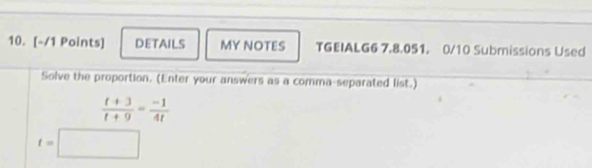 DETAILS MY NOTES TGEIALG6 7.8.051. 0/10 Submissions Used 
Solve the proportion. (Enter your answers as a comma-separated list.)
 (t+3)/t+9 = (-1)/4t 
t=□