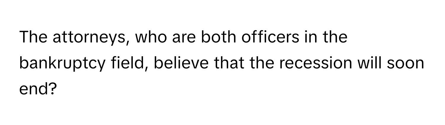 The attorneys, who are both officers in the bankruptcy field, believe that the recession will soon end?