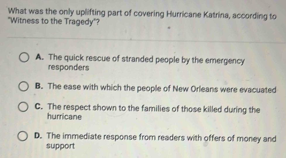 What was the only uplifting part of covering Hurricane Katrina, according to
"Witness to the Tragedy"?
A. The quick rescue of stranded people by the emergency
responders
B. The ease with which the people of New Orleans were evacuated
C. The respect shown to the families of those killed during the
hurricane
D. The immediate response from readers with offers of money and
support