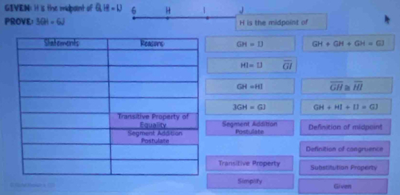 GIVEN: it is the midpoint of Q.H=D 6 H | J
PROVE： 3GH=6J H is the midpoint of
GH=13 GH+GH+GH=GJ
HI=LJ overline GI
GH=HI overline GH≌ overline HI
3GH=GJ GH+HI+IJ=GJ
Segment Addition
Postulate Definition of midpoint
Definition of congruence
Transitive Property Substitution Property
to Simplity Given