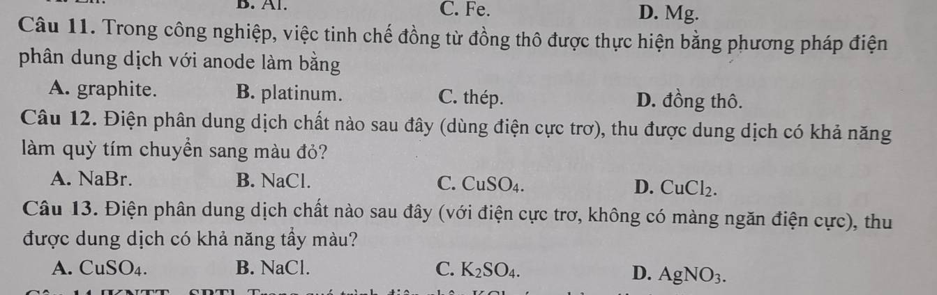 Al. C. Fe. D. Mg.
Câu 11. Trong công nghiệp, việc tinh chế đồng từ đồng thô được thực hiện bằng phương pháp điện
phân dung dịch với anode làm bằng
A. graphite. B. platinum. C. thép. D. đồng thô.
Câu 12. Điện phân dung dịch chất nào sau đây (dùng điện cực trơ), thu được dung dịch có khả năng
làm quỳ tím chuyển sang màu đỏ?
A. NaBr B. NaCl. C. CuSO₄. D. CuCl_2. 
Câu 13. Điện phân dung dịch chất nào sau đây (với điện cực trơ, không có màng ngăn điện cực), thu
được dung dịch có khả năng tầy màu?
A. CuSO_4. B. NaCl. C. K_2SO_4.
D. AgNO_3.