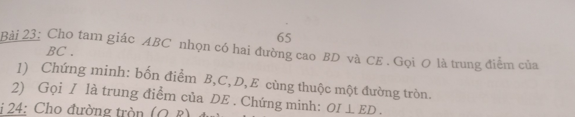 Cho tam giác ABC nhọn có hai đường cao BD và CE . Gọi O là trung điểm của
BC. 
1) Chứng minh: bốn điểm B, C, D, E cùng thuộc một đường tròn. 
2) Gọi I là trung điểm của DE. Chứng minh: OI⊥ ED. 
i 24: Cho đường tròn (OR)