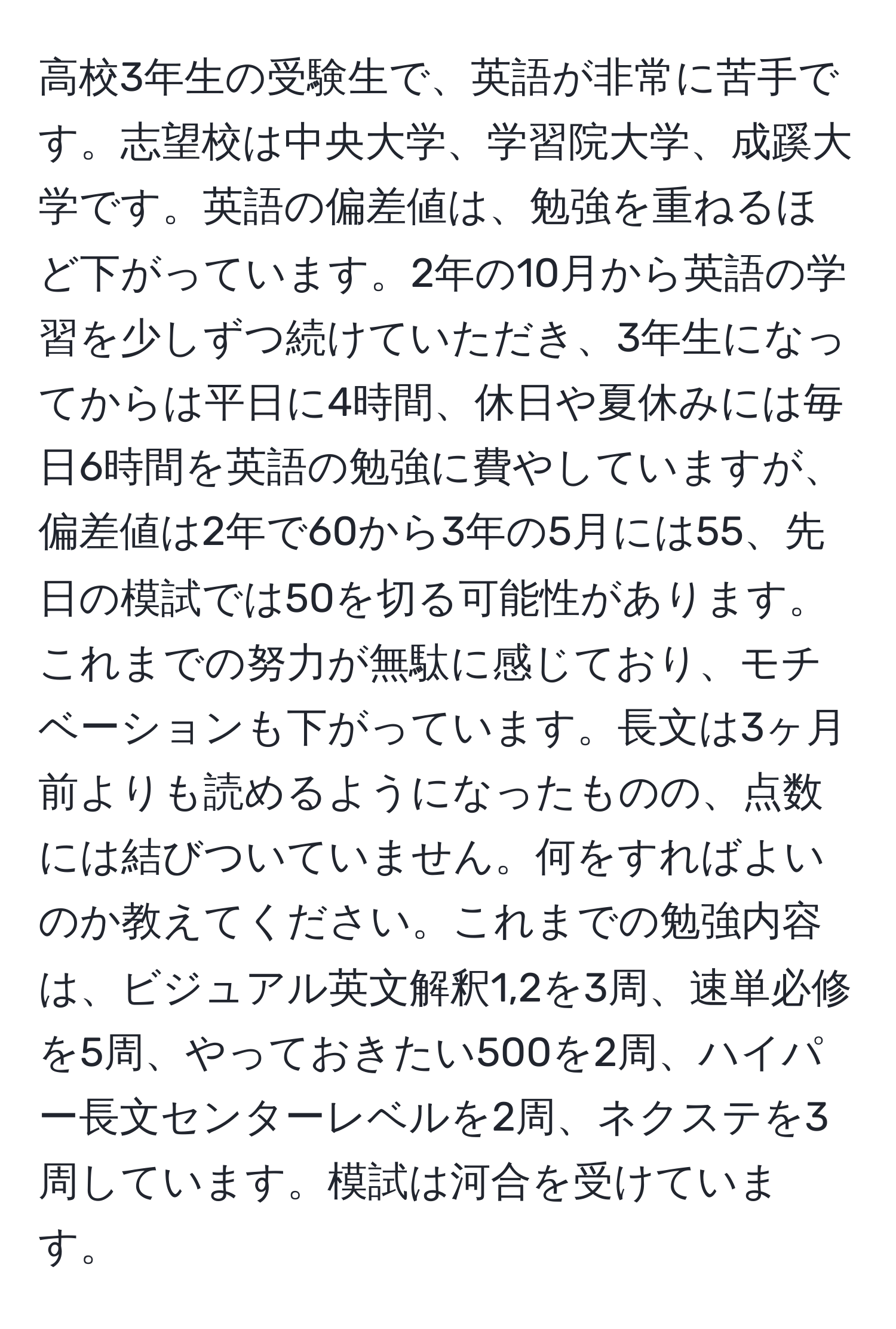 高校3年生の受験生で、英語が非常に苦手です。志望校は中央大学、学習院大学、成蹊大学です。英語の偏差値は、勉強を重ねるほど下がっています。2年の10月から英語の学習を少しずつ続けていただき、3年生になってからは平日に4時間、休日や夏休みには毎日6時間を英語の勉強に費やしていますが、偏差値は2年で60から3年の5月には55、先日の模試では50を切る可能性があります。これまでの努力が無駄に感じており、モチベーションも下がっています。長文は3ヶ月前よりも読めるようになったものの、点数には結びついていません。何をすればよいのか教えてください。これまでの勉強内容は、ビジュアル英文解釈1,2を3周、速単必修を5周、やっておきたい500を2周、ハイパー長文センターレベルを2周、ネクステを3周しています。模試は河合を受けています。