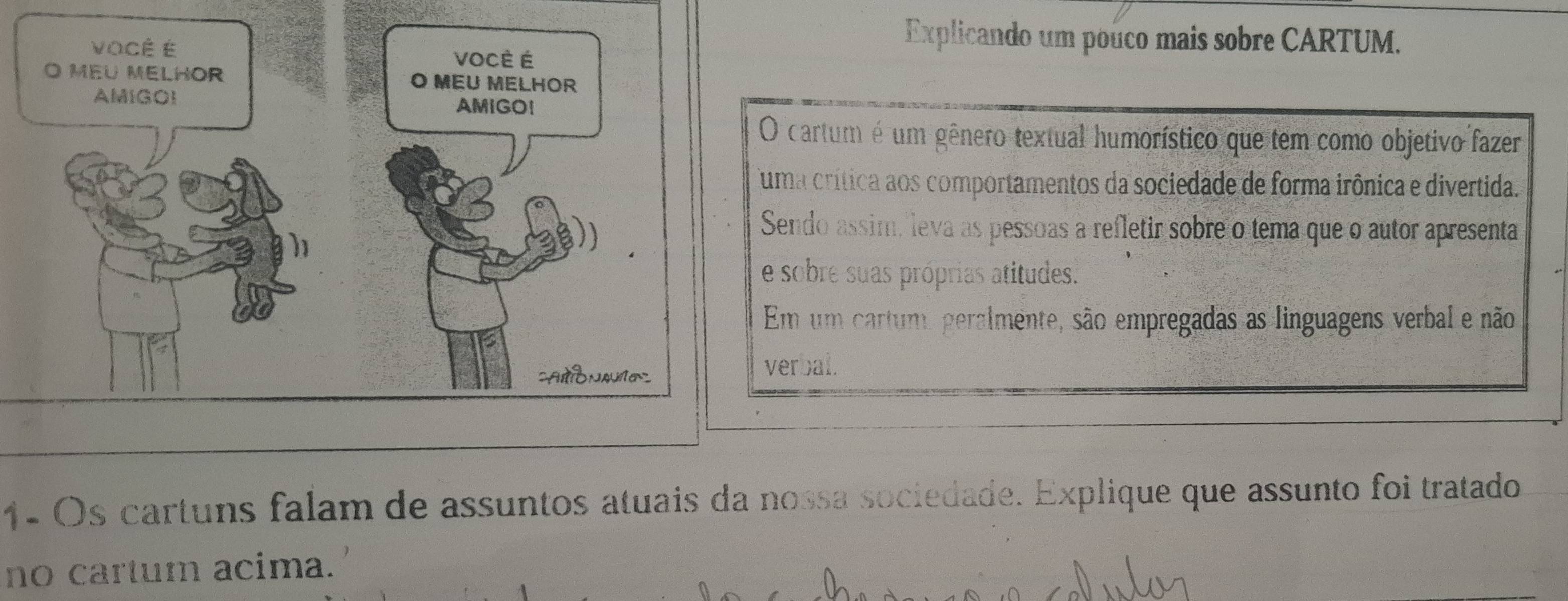 Explicando um pouco mais sobre CARTUM. 
O cartum é um gênero textual humorístico que tem como objetivo fazer 
uma crítica aos comportamentos da sociedade de forma irônica e divertida. 
Sendo assim, leva as pessoas a refletir sobre o tema que o autor apresenta 
e sobre suas próprias atitudes. 
Em um cartum, peralmente, são empregadas as linguagens verbal e não 
verbal. 
1- Os cartuns falam de assuntos atuais da nossa sociedade. Explique que assunto foi tratado 
no cartum acima.