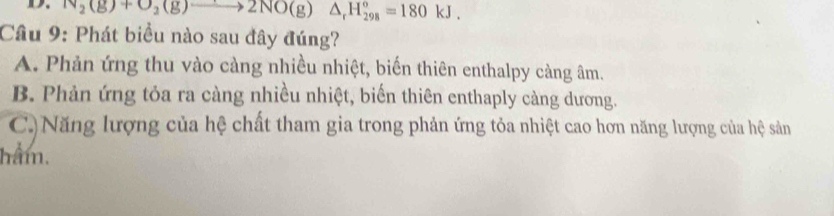 N_2(g)+O_2(g)to 2NO(g)△ _rH_(298)°=180kJ. 
Câu 9: Phát biểu nào sau đây đúng?
A. Phản ứng thu vào càng nhiều nhiệt, biến thiên enthalpy càng âm.
B. Phản ứng tỏa ra càng nhiều nhiệt, biển thiên enthaply càng dương.
C)Năng lượng của hệ chất tham gia trong phản ứng tỏa nhiệt cao hơn năng lượng của hệ sản
hâm.