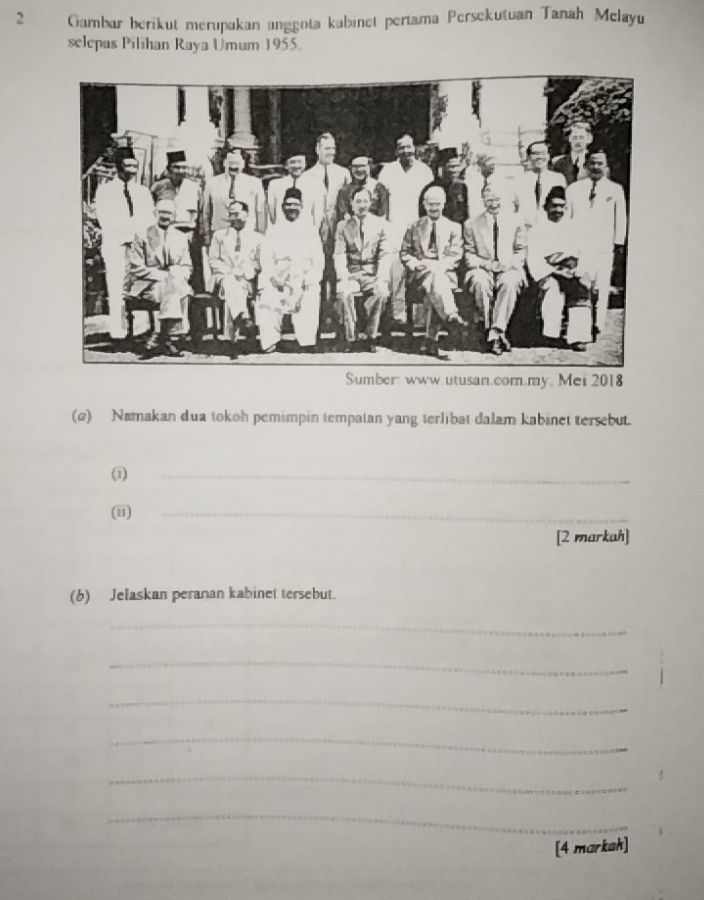 Gambar berikut merupakan anggota kubinet pertama Persekutuan Tanah Melayu 
selepas Pilihan Raya Umum 1955. 
Sumber: ww.utusan.com.my。Mei 2018 
(2) Namakan dua tokoh pemimpin tempatan yang terlibat dalam kabinet tersebut. 
(1) 
_ 
(ii) 
_ 
[2 markah] 
(6) Jelaskan peranan kabinet tersebut. 
_ 
_ 
_ 
_ 
_ 
_ 
[4 markah]