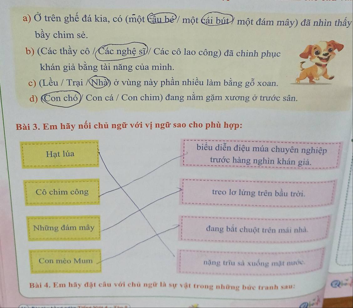 Ở trên ghế đá kia, có (một cầu bể / một cái bút / một đám mây) đã nhìn thấy 
bầy chim sẻ. 
b) (Các thầy cô /Các nghệ sĩ/ Các cô lao công) đã chinh phục 
khán giả bằng tài năng của mình. 
c) (Lều / Trại /Nhà) ở vùng này phần nhiều làm bằng gỗ xoan. 
d) (Con chó) Con cá / Con chim) đang nằm gặm xương ở trước sân. 
Bài 3. Em hãy nối chủ ngữ với vị ngữ sao cho phù hợp: 
biểu diễn điệu múa chuyên nghiệp 
Hạt lúa trước hàng nghìn khán giả. 
Cô chim công treo lơ lửng trên bầu trời. 
Những đám mây đang bắt chuột trên mái nhà. 
Con mèo Mum nặng trĩu sả xuống mặt nước. 
Bài 4. Em hãy đặt cầu với chủ ngữ là sự vật trong những bức tranh sau: