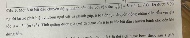 Một ô tô bắt đầu chuyển động nhanh dần đều với vận tốc v_1(t)=5t+4(m / s). Đi được (s
người lái xe phát hiện chướng ngại vật và phanh gấp, ô tô tiếp tục chuyển động chậm dần đều với gia 
tổ _  a=-34(m/s^2). Tính quãng đường S(m) đi được của ô tô từ lúc bắt đầu chuyển bánh cho đến khi 
dừng hẳn.
h(t) là thể tích nước bơm được sau 7 giờ.