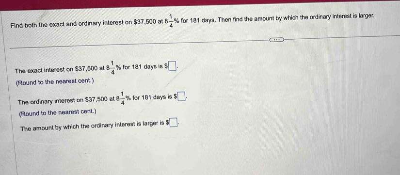 Find both the exact and ordinary interest on $37,500 at 8 1/4 % for 181 days. Then find the amount by which the ordinary interest is larger. 
The exact interest on $37,500 at 8 1/4  % for 181 days is $□. 
(Round to the nearest cent.) 
The ordinary interest on $37,500 at 8 1/4 % for 181 days is $□. 
(Round to the nearest cent.) 
The amount by which the ordinary interest is larger is $□.