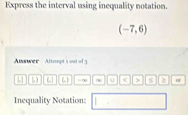 Express the interval using inequality notation.
(-7,6)
Answer Attempt 1 out of 3 
[, ] [, ) (,] (,) B U < > 2 or 
Inequality Notation: 
□