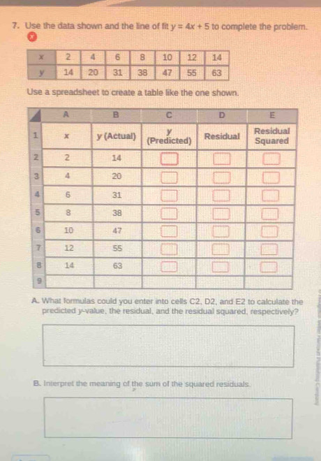 Use the data shown and the line of fit y=4x+5 to complete the problem.
a
Use a spreadsheet to create a table like the one shown.
A. What formulas could you enter into cells C2, D2, and E2 to calculate the
predicted y-value, the residual, and the residual squared, respectively?
B. Interpret the meaning of the sum of the squared residuals.