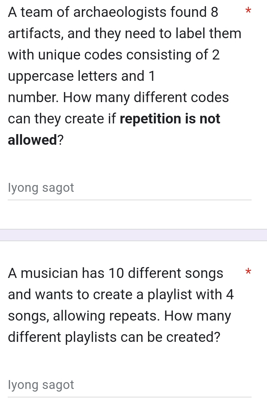 A team of archaeologists found 8 * * 
artifacts, and they need to label them 
with unique codes consisting of 2
uppercase letters and 1
number. How many different codes 
can they create if repetition is not 
allowed? 
lyong sagot 
A musician has 10 different songs * 
and wants to create a playlist with 4
songs, allowing repeats. How many 
different playlists can be created? 
lyong sagot