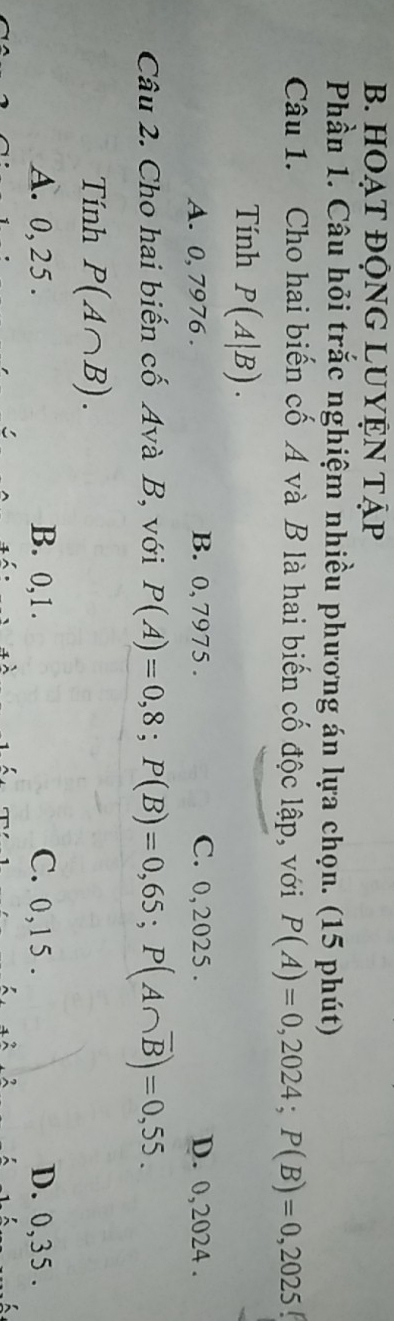 HOẠt ĐỘNG LUYỆn tập
Phần 1. Câu hỏi trắc nghiệm nhiều phương án lựa chọn. (15 phút)
Câu 1. Cho hai biến cố A và B là hai biến cố độc lập, với P(A)=0,2024; P(B)=0,2025
Tính P(A|B).
A. 0, 7976. B. 0, 7975. C. 0, 2025. D. 0,2024.
Câu 2. Cho hai biến cố Avà B, với P(A)=0,8; P(B)=0,65; P(A∩ overline B)=0,55. 
Tính P(A∩ B).
A. 0, 25. B. 0, 1. C. 0, 1 5 . D. 0,35.