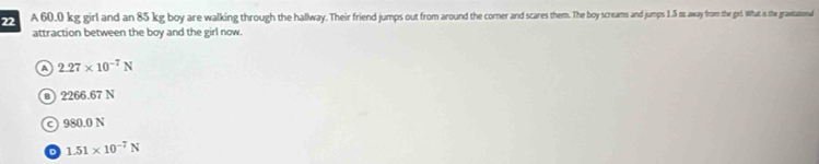 A 60.0 kg girl and an 85 kg boy are walking through the halway, Their friend jumpso or raroun he corer and sae them The m n jumps 1.5 m away from the girl. What is the graitational
attraction between the boy and the girl now.
a 2.27* 10^(-7)N
@ 2266.67 N
○ 980.0 N
D 1.51* 10^(-7)N