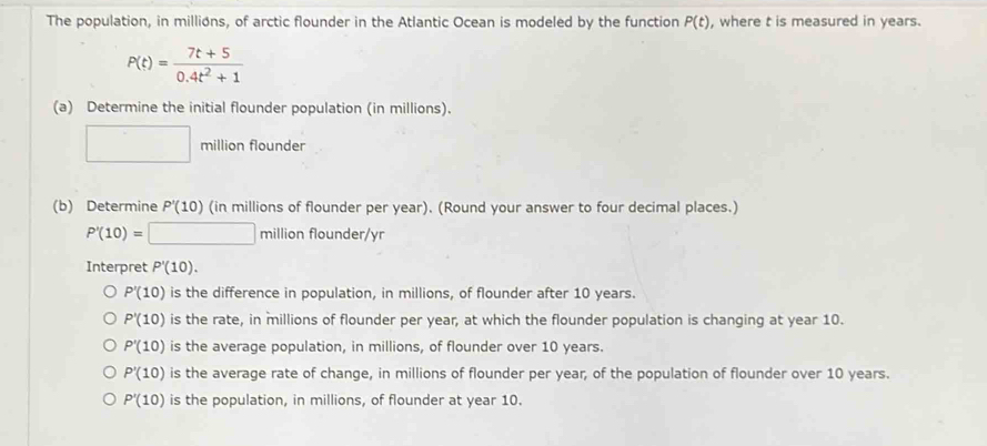 The population, in millions, of arctic flounder in the Atlantic Ocean is modeled by the function P(t) , where t is measured in years.
P(t)= (7t+5)/0.4t^2+1 
(a) Determine the initial flounder population (in millions).
□ million flounder
(b) Determine P'(10) (in millions of flounder per year). (Round your answer to four decimal places.)
P'(10)=□ millionflounder/yr
Interpret P'(10).
P'(10) is the difference in population, in millions, of flounder after 10 years.
P'(10) is the rate, in millions of flounder per year, at which the flounder population is changing at year 10.
P'(10) is the average population, in millions, of flounder over 10 years.
P'(10) is the average rate of change, in millions of flounder per year, of the population of flounder over 10 years.
P'(10) is the population, in millions, of flounder at year 10.