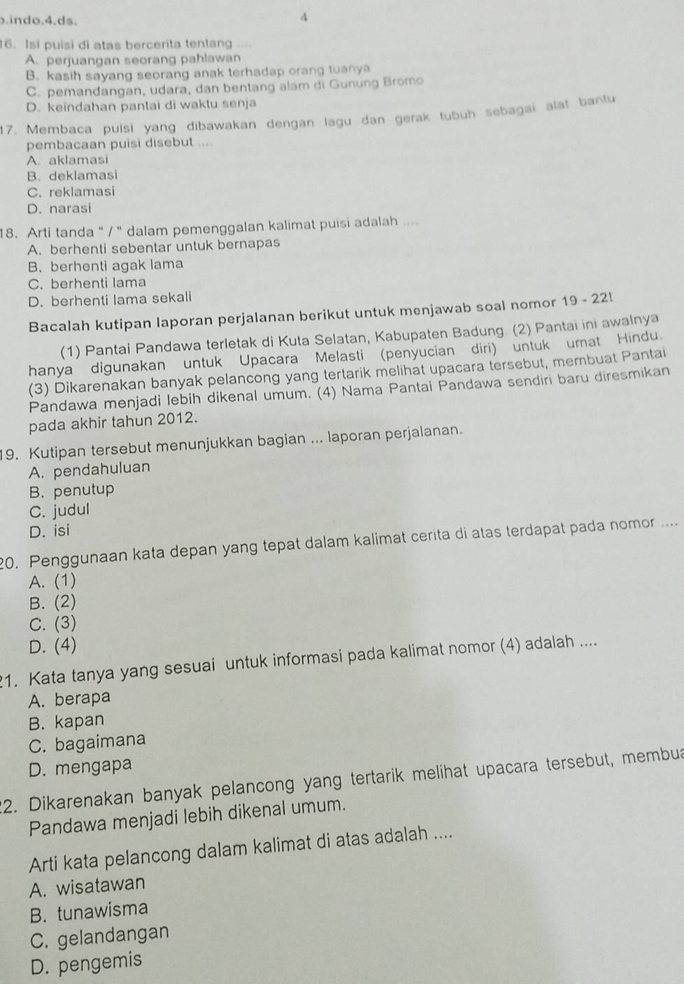 indo.4.ds.
4
16. Isi puisi di atas bercerita tentang ....
A. perjuangan seorang pahlawan
B. kasih sayang seorang anak terhadap orang tuanya
C. pemandangan, udara, dan bentang alam di Gunung Bromo
D. keindahan pantai di waktu senja
17. Membaca puisi yang dibawakan dengan lagu dan gerak tubuh sebagai alat bantu
pembacaan puisi disebut ....
A aklamasi
B. deklamasi
C. reklamasi
D. narasi
18. Arti tanda " / ' dalam pemenggalan kalimat puisi adalah ....
A.berhenti sebentar untuk bernapas
B.berhenti agak lama
C. berhenti lama
D. berhenti lama sekali
Bacalah kutipan Iaporan perjalanan berikut untuk menjawab soal nomor 19 - 22!
(1) Pantai Pandawa terletak di Kuta Selatan, Kabupaten Badung. (2) Pantai ini awalnya
hanya digunakan untuk Upacara Melasti (penyucian diri) untuk umat Hindu
(3) Dikarenakan banyak pelancong yang tertarik melihat upacara tersebut, membuat Pantai
Pandawa menjadi lebih dikenal umum. (4) Nama Pantai Pandawa sendiri baru diresmikan
pada akhir tahun 2012.
19. Kutipan tersebut menunjukkan bagian ... laporan perjalanan.
A. pendahuluan
B. penutup
C. judul
D. isi
20. Penggunaan kata depan yang tepat dalam kalimat cerita di atas terdapat pada nomor ....
A. (1)
B. (2)
C. (3)
D. (4)
1. Kata tanya yang sesuai untuk informasi pada kalimat nomor (4) adalah ....
A. berapa
B. kapan
C. bagaimana
D. mengapa
*2. Dikarenakan banyak pelancong yang tertarik melihat upacara tersebut, membu
Pandawa menjadi lebih dikenal umum.
Arti kata pelancong dalam kalimat di atas adalah ....
A. wisatawan
B. tunawisma
C. gelandangan
D. pengemis