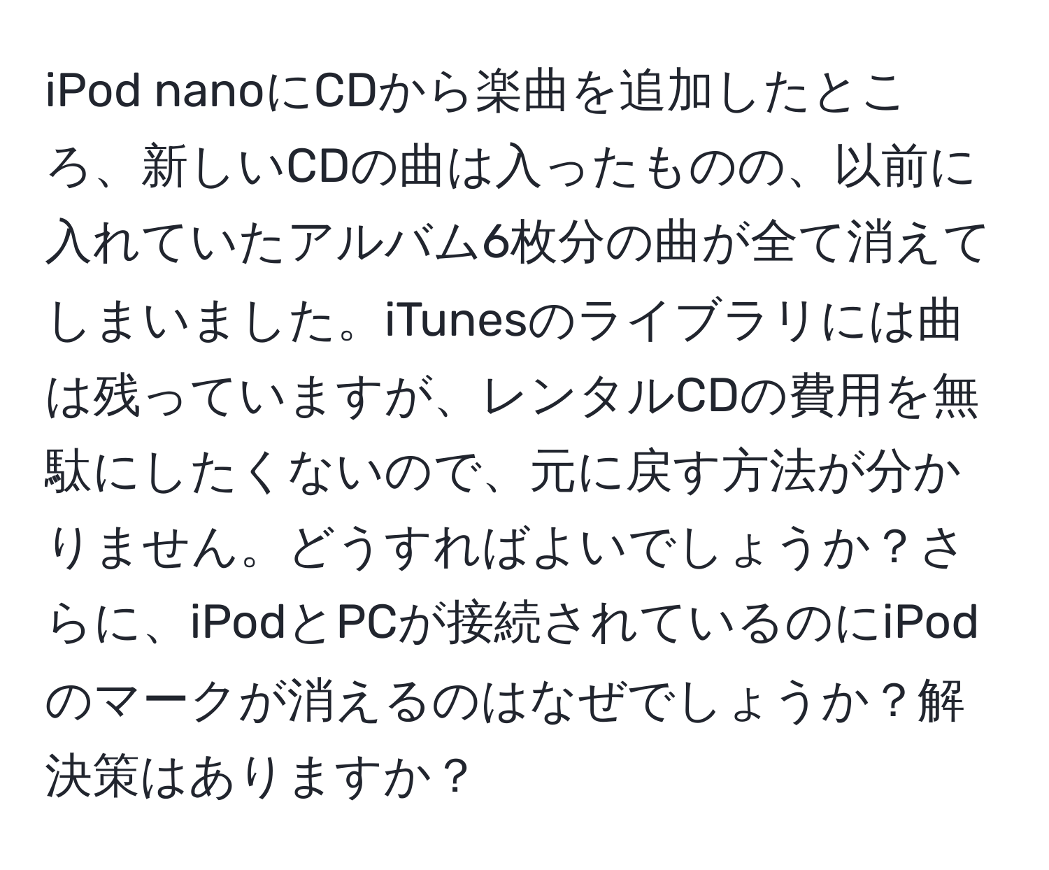 iPod nanoにCDから楽曲を追加したところ、新しいCDの曲は入ったものの、以前に入れていたアルバム6枚分の曲が全て消えてしまいました。iTunesのライブラリには曲は残っていますが、レンタルCDの費用を無駄にしたくないので、元に戻す方法が分かりません。どうすればよいでしょうか？さらに、iPodとPCが接続されているのにiPodのマークが消えるのはなぜでしょうか？解決策はありますか？