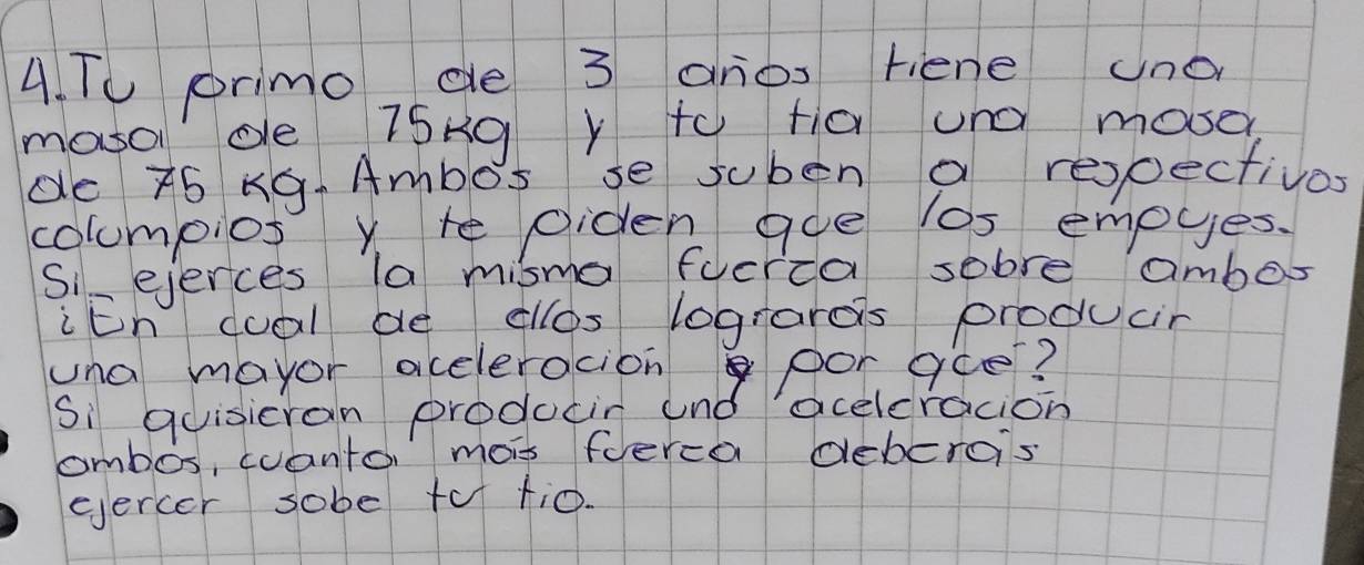 TU primo, ce 3 anos riene uno 
mosol de 7Sng Y to fa und mosed 
de 75 KG. Ambos se suben a respectivos 
columpios Y te Oiden aoe los empyes. 
Siejerces la misma fucria sobre ambos 
iEn cual de cllos logranos producir 
una mayor aceleracion por gce? 
Si quisicran producin and aceleracion 
combos, cuanto, mois fuerca debero's 
eercer sobe tof ti0.