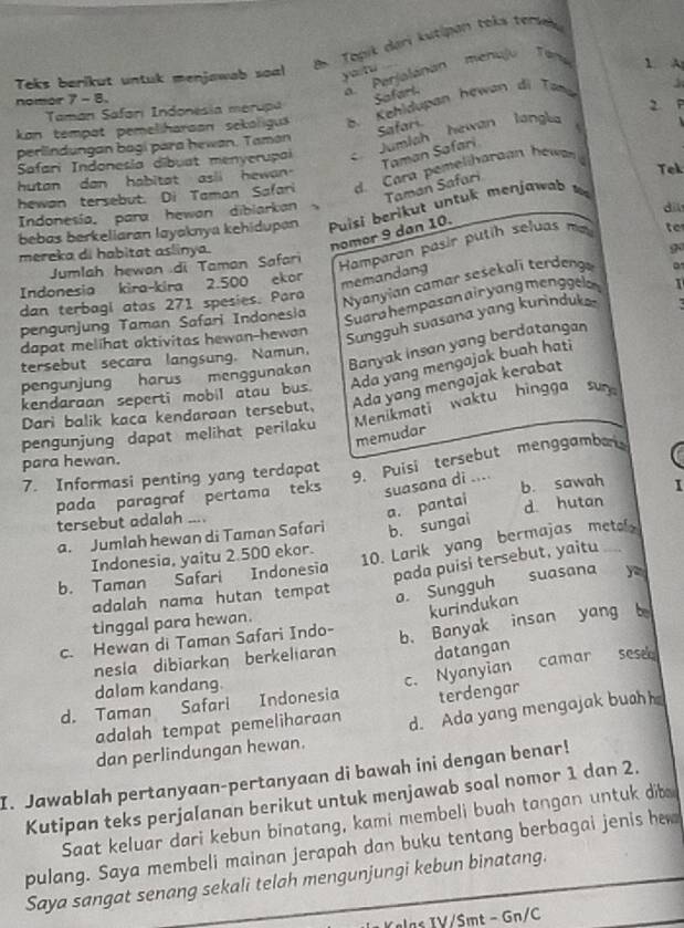 Topik deri kutipan teks tersek
a.  Perjalanan  menujo  Tan
Teks berikut untuk menjawab soal yù nu
1 A
nomor 7- 8.
Safarl
Taman Safarı Indonesia merupa
2
kon tempat pemeliharaon sekoligus B. Kehldupan hewan di Tam
Safari
Safari Indonesia dibuat menyerupai c. Jumiah hewan langl
perlindungan bagi para hewan. Taman
Taman Safari
hutan dan habitat asli hewan.
Tek
hewan tersebut. Di Taman Safari d. Cara pemeliharoan hewan
Taman Safari
Indonesia, para hewan diblarkan dil
bebas berkeliaran layaknya kehidupan  Puisi berikut untuk menjawa  
nomor 9 dan 10.
Hamparan pasir putih seluas ma
to
mereka di habitat aslinya.
9
Jumlah hewan .di Taman Safari
Indonesia kira-kira 2.500 ekor
memandang
dan terbagl atas 271 spesies. Para
Nyanyian camar sesekali terdeng
pengunjung Taman Safari Indonesia
Suara hempasan airyang menggela 1
dapat melihat aktivitas hewan-hewan
Sungguh suasana yang kurinduk
pengunjung harus menggunakan Banyak insan yang berdatangan
tersebut secara langsung. Namun,
Ada yang mengajak buah hati
kendaraan seperti mobil atau bus.
Dari balik kaca kendaroan tersebut. Ada yang mengajak kerabat
pengunjung dapat melihat perilaku  Menikmati waktu hingga sun
memudar
para hewan.
7. Informasi penting yang terdapat
9. Puisi tersebut menggamba
b. sawah I
pada paragraf pertama teks suasana di ....
a. pantai
tersebut adalah ....
a. Jumlah hewan di Taman Safari b. sungai d hutan_
Indonesia, yaitu 2.500 ekor.
10. Larik yang bermajas metel
b. Taman Safari Indonesia
pada puisi tersebut, yaitu
adalah nama hutan tempat a. Sungguh suasana y
kurindukan
tinggal para hewan.
c. Hewan di Taman Safari Indo- b. Banyak insan yang b
nesla dibiarkan berkeliaran datangan
d. Taman Safari Indonesia c. Nyanyian camar sese
dalam kandang.
terdengar
adalah tempat pemeliharaan d. Ada yang mengajak buohh
dan perlindungan hewan.
I. Jawablah pertanyaan-pertanyaan di bawah ini dengan benar!
Kutipan teks perjalanan berikut untuk menjawab soal nomor 1 dan 2.
Saat keluar dari kebun binatang, kami membeli buah tangan untuk dib
pulang. Saya membeli mainan jerapah dan buku tentang berbagai jenis h
Saya sangat senang sekali telah mengunjungi kebun binatang.
Kelas IV/Sıt - Gn/C