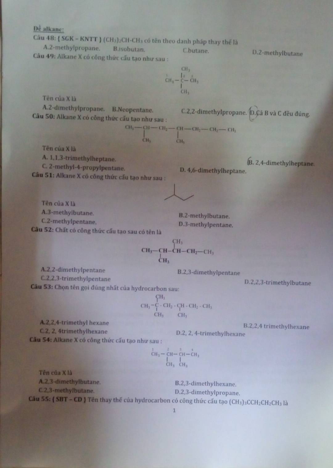 Để alkane:
Câu 48:  SGK - KNTT  (CH₃)₂CH-CH₃ có tên theo danh pháp thay thế là
A.2-methylpropane. B. sobutan. C.butane. D.2-methylbutane
Câu 49: Alkane X có công thức cấu tạo như sau :
frac 1GH_3-frac frac 2∈tlimits _CH_3^CH_2
Tên của X là
A.2-dimethylpropane. B.Neopentane. C.2,2-dimethylpropane. D.Cả B và C đều đúng.
Câu 50: Alkane X có công thức cấu tạo như sau :
beginarrayr CH_3-CH-CH_2-CH-CH_2-CH_2-CH_3-CH_2OH_3
Tên của X là
A. 1,1,3-trimethylheptane. B. 2,4-dimethylheptane.
C. 2-methyl-4-propylpentane. D. 4,6-dimethylheptane.
Câu 51: Alkane X có công thức cấu tạo như sau :
Tên của X là
A.3-methyibutane. B.2-methylbutane.
C.2-methylpentane. D.3-methylpentane.
Câu 52: Chất có công thức cấu tạo sau có tên là
CH_3-CH-CH-CH_2-CH_3
A.2,2-dimethylpentane B.2,3-dimethylpentane
C.2,2,3-trimethylpentane D.2,2,3-trimethylbutane
Câu 53: Chọn tên gọi đúng nhất của hydrocarbon sau:
CH_3-∈tlimits _CH_3^CH_1CH_2-CH_2-CH_3 CH_3endarray.
A.2,2,4-trimethyl hexane B.2,2,4 trimethylhexane
C.2, 2, 4trimethylhexane , 4-trimethylhexane
D.2,2
Câu 54: Alkane X có công thức cấu tạo như sau :
beginarrayr 1 CH_3endarray -beginarrayr 2 CH-CH-CH_3 CH-CH_CH_3endarray
Tên của X là
A.2,3-dimethylbutane. B.2,3-dimethylhexane.
C.2,3-methylbutane. D.2,3-dimethylpropane.
Câu 55:  SBT - CD  Tên thay thế của hydrocarbon có công thức cấu tạo (CH_3)_3CCH_2CH_2CH_3 là
1