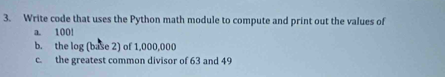 Write code that uses the Python math module to compute and print out the values of 
a. 100!
b. the log (base 2) of 1,000,000
c. the greatest common divisor of 63 and 49