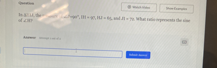 Question Show Examples 
Watch Video 
In △ HIJ , the measure of ∠ J=90°, IH=97, HJ=65
of ∠ H , and JI=72. What ratio represents the sine 
Answer Attempt 1 out of 2 
1 Submit Answer