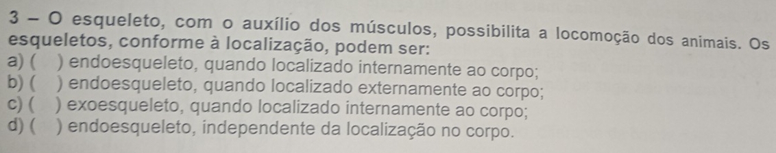 esqueleto, com o auxílio dos músculos, possibilita a locomoção dos animais. Os
esqueletos, conforme à localização, podem ser:
a) ( ) endoesqueleto, quando localizado internamente ao corpo;
b) ( ) endoesqueleto, quando localizado externamente ao corpo;
c) ( ) exoesqueleto, quando localizado internamente ao corpo;
d) ( ) endoesqueleto, independente da localização no corpo.