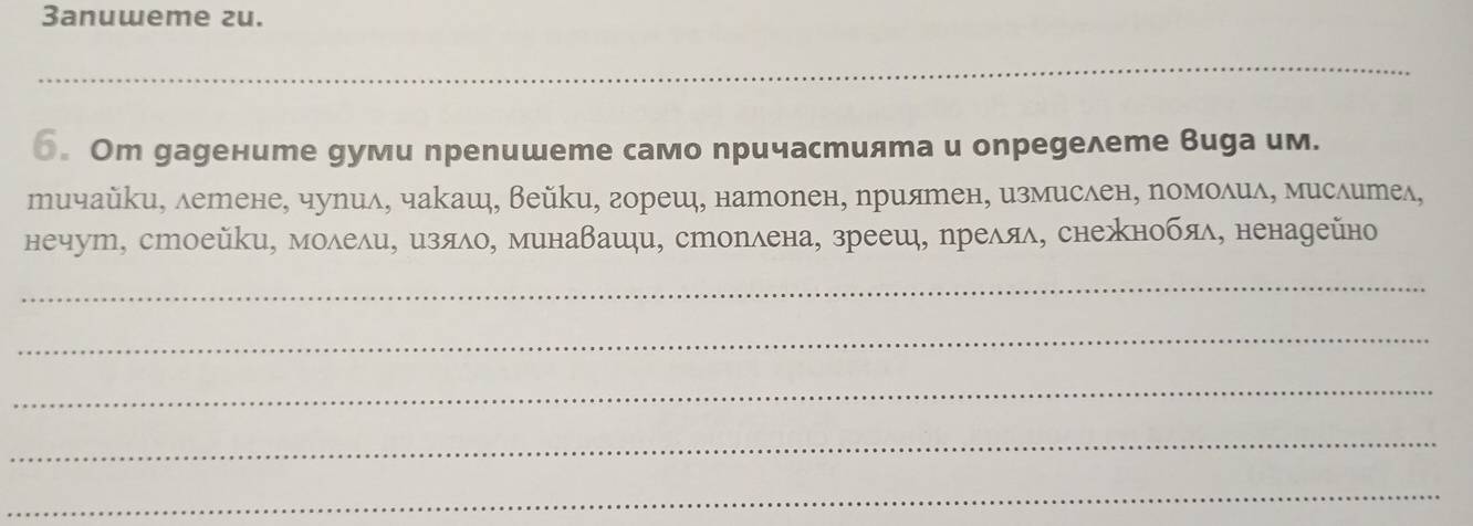 3anuweme zu. 
_ 
6. Om gаgените gуми препишете само причастията и опреgелете Вида им. 
тичайки, летене, чулил, чакаш, Вейки, гореш, наторен, хриятен, измислен, ромоδиδ, мислител, 
нечут, стоейки, моδели, изяло, минавашци, сторлена, зрееш, рреляδ, снежнобяδ, ненадейно 
_ 
_ 
_ 
_ 
_