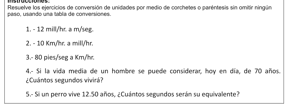 instrucciones: 
Resuelve los ejercicios de conversión de unidades por medio de corchetes o paréntesis sin omitir ningún 
paso, usando una tabla de conversiones. 
1. - 12 mill/hr. a m/seg. 
2. - 10 Km/hr. a mill/hr. 
3. - 80 pies/seg a Km/hr. 
4.- Si la vida media de un hombre se puede considerar, hoy en día, de 70 años. 
¿Cuántos segundos vivirá? 
5.- Si un perro vive 12.50 años, ¿Cuántos segundos serán su equivalente?