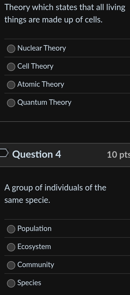 Theory which states that all living
things are made up of cells.
Nuclear Theory
Cell Theory
Atomic Theory
Quantum Theory
Question 4 10 pts
A group of individuals of the
same specie.
Population
Ecosystem
Community
Species